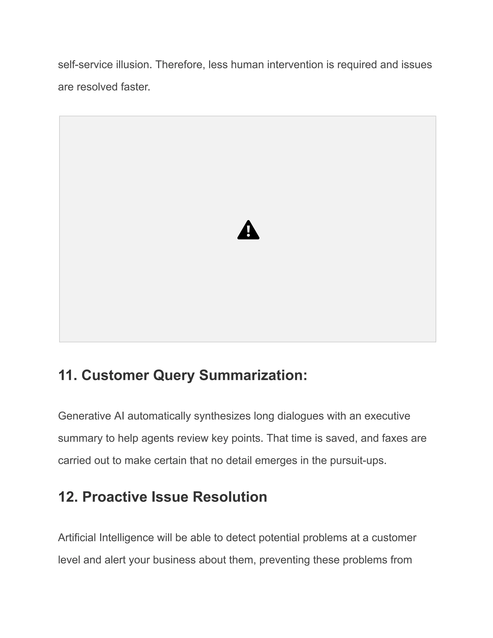 self-service illusion. Therefore, less human intervention is required and issues
are resolved faster.
11. Customer Query Summarization:
Generative AI automatically synthesizes long dialogues with an executive
summary to help agents review key points. That time is saved, and faxes are
carried out to make certain that no detail emerges in the pursuit-ups.
12. Proactive Issue Resolution
Artificial Intelligence will be able to detect potential problems at a customer
level and alert your business about them, preventing these problems from
 