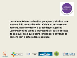 Uma das máximas conhecidas por quem trabalhou com
homens é da necessidade da saúde ir ao encontro dos
homens. Nesse contexto, o papel das/os Agentes
Comunitários de Saúde é imprescindível para o sucesso
de qualquer ação que queira sensibilizar e envolver os
homens com a paternidade e cuidado.
 