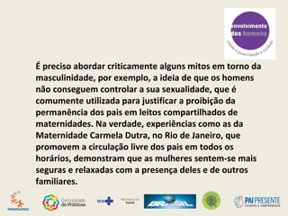É preciso abordar criticamente alguns mitos em torno da
masculinidade, por exemplo, a ideia de que os homens
não conseguem controlar a sua sexualidade, que é
comumente utilizada para justificar a proibição da
permanência dos pais em leitos compartilhados de
maternidades. Na verdade, experiências como as da
Maternidade Carmela Dutra, no Rio de Janeiro, que
promovem a circulação livre dos pais em todos os
horários, demonstram que as mulheres sentem-se mais
seguras e relaxadas com a presença deles e de outros
familiares.
 