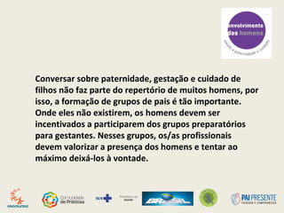 Conversar sobre paternidade, gestação e cuidado de
filhos não faz parte do repertório de muitos homens, por
isso, a formação de grupos de pais é tão importante.
Onde eles não existirem, os homens devem ser
incentivados a participarem dos grupos preparatórios
para gestantes. Nesses grupos, os/as profissionais
devem valorizar a presença dos homens e tentar ao
máximo deixá-los à vontade.
 