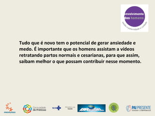 Tudo que é novo tem o potencial de gerar ansiedade e
medo. É importante que os homens assistam a vídeos
retratando partos normais e cesarianas, para que assim,
saibam melhor o que possam contribuir nesse momento.
 