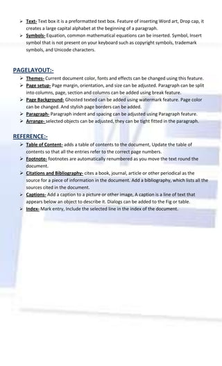  Text- Text box it is a preformatted text box. Feature of inserting Word art, Drop cap, it
    creates a large capital alphabet at the beginning of a paragraph.
   Symbols- Equation, common mathematical equations can be inserted. Symbol, Insert
    symbol that is not present on your keyboard such as copyright symbols, trademark
    symbols, and Unicode characters.



PAGELAYOUT:-
   Themes- Current document color, fonts and effects can be changed using this feature.
   Page setup- Page margin, orientation, and size can be adjusted. Paragraph can be split
    into columns, page, section and columns can be added using break feature.
   Page Background- Ghosted texted can be added using watermark feature. Page color
    can be changed. And stylish page borders can be added.
   Paragraph- Paragraph indent and spacing can be adjusted using Paragraph feature.
   Arrange- selected objects can be adjusted, they can be tight fitted in the paragraph.


REFERENCE:-
   Table of Content- adds a table of contents to the document, Update the table of
    contents so that all the entries refer to the correct page numbers.
   Footnote- footnotes are automatically renumbered as you move the text round the
    document.
   Citations and Bibliography- cites a book, journal, article or other periodical as the
    source for a piece of information in the document. Add a bibliography, which lists all the
    sources cited in the document.
   Captions- Add a caption to a picture or other image, A caption is a line of text that
    appears below an object to describe it. Dialogs can be added to the Fig or table.
   Index- Mark entry, Include the selected line in the index of the document.
 