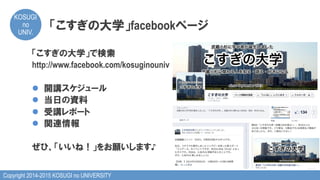 Copyright 2014-2015 KOSUGI no UNIVERSITY
KOSUGI
no
UNIV.	
「こすぎの大学」facebookページ
「こすぎの大学」で検索
http://www.facebook.com/kosuginouniv
l  開講スケジュール
l  当日の資料
l  受講レポート
l  関連情報
ぜひ、「いいね！」をお願いします♪
 