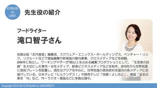 Copyright 2014-2015 KOSUGI no UNIVERSITY
KOSUGI
no
UNIV.	
先生役の紹介
フードライター
滝口智子さん
旭屋出版「近代食堂」編集部、スクウェア・エニックス・ホールディングス、ベンチャー・リン
ク、リクルートなどで雑誌編集や新雑誌の創刊事業、クロスメディアなどを経験。
2006年に独立し、ワーキングマザーが7割以上を占める編集プロダクションとして、“生活者の目
線”を大切にした育児・女性メディア、飲食ビジネスメディアなどを制作。2010年から世界各国
に現地ブレーンを配置し、現在はアジアを中心に、世界各国の現地取材を国内の各メディアにお
届けしている。日本テレビ「ヒルナンデス！」や読売テレビ「特盛！よしもと」、雑誌「るるぶ
東京‘15」など、TV・ラジオ・雑誌などに多数出演中。
 