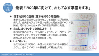 Copyright 2014-2015 KOSUGI no UNIVERSITY
KOSUGI
no
UNIV.	
発表  「2020年に向けて、おもてなす準備をする」
l  日本を知ろう店街  (日本を知ろう商店街)
多摩川の魅力を活かした色々なカフェを訪れながら散策。
例えば、古民家カフェで外国人も楽しめる参加型イベントを
開催。それをローカルメディア代理店が世界に発信。
l  たまにはグランドで交流しよう！！
商店街の中心にフットサルやドッグラン、バーベキューが
できるグランド。グランドで体験して汗をかいた後は、
周囲にあるカフェで味と対話を楽しむ。
l  しゃべりバー
地元の方々だけでなく、外国人も気軽に入れる体験型の
カフェ。色々なイベント体験を通じて異文化交流。
 