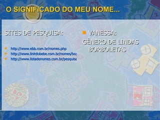 O SIGNIFICADO DO MEU NOME... SITES DE PESQUISA: http://www.ebb.com.br/nomes.php http://www.linkdobebe.com.br/nomes/boys/a.htm http://www.listadenomes.com.br/pesquisa-de-nomes/ VANESSA:  GÊNERO DE LINDAS BORBOLETAS  