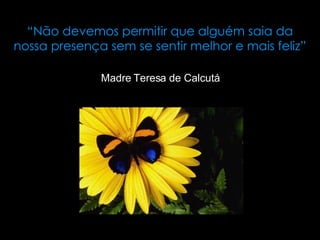 “ Não devemos permitir que alguém saia da nossa presença sem se sentir melhor e mais feliz” Madre Teresa de Calcutá 