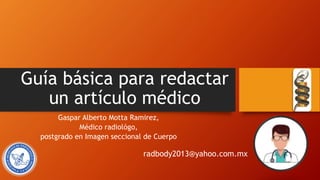 Guía básica para redactar
un artículo médico
Gaspar Alberto Motta Ramirez,
Médico radiológo,
postgrado en Imagen seccional de Cuerpo
radbody2013@yahoo.com.mx
 