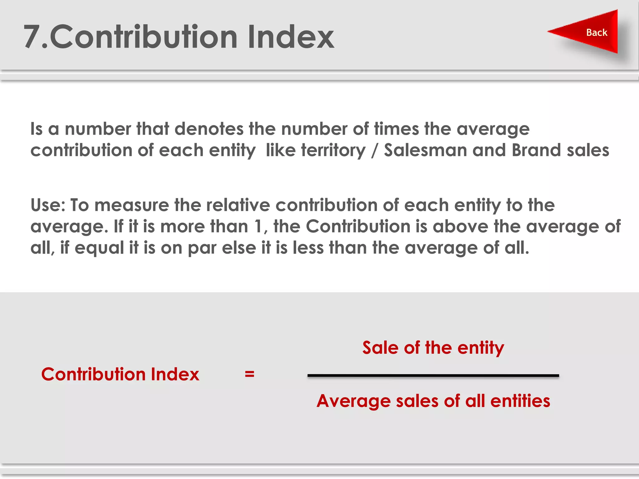 7.Contribution Index                                               Back




 Is a number that denotes the number of times the average
  contribution of each entity like territory / Salesman and Brand sales


 Use: To measure the relative contribution of each entity to the
  average. If it is more than 1, the Contribution is above the average of
  all, if equal it is on par else it is less than the average of all.




                                          Sale of the entity
    Contribution Index      =
                                    Average sales of all entities
 