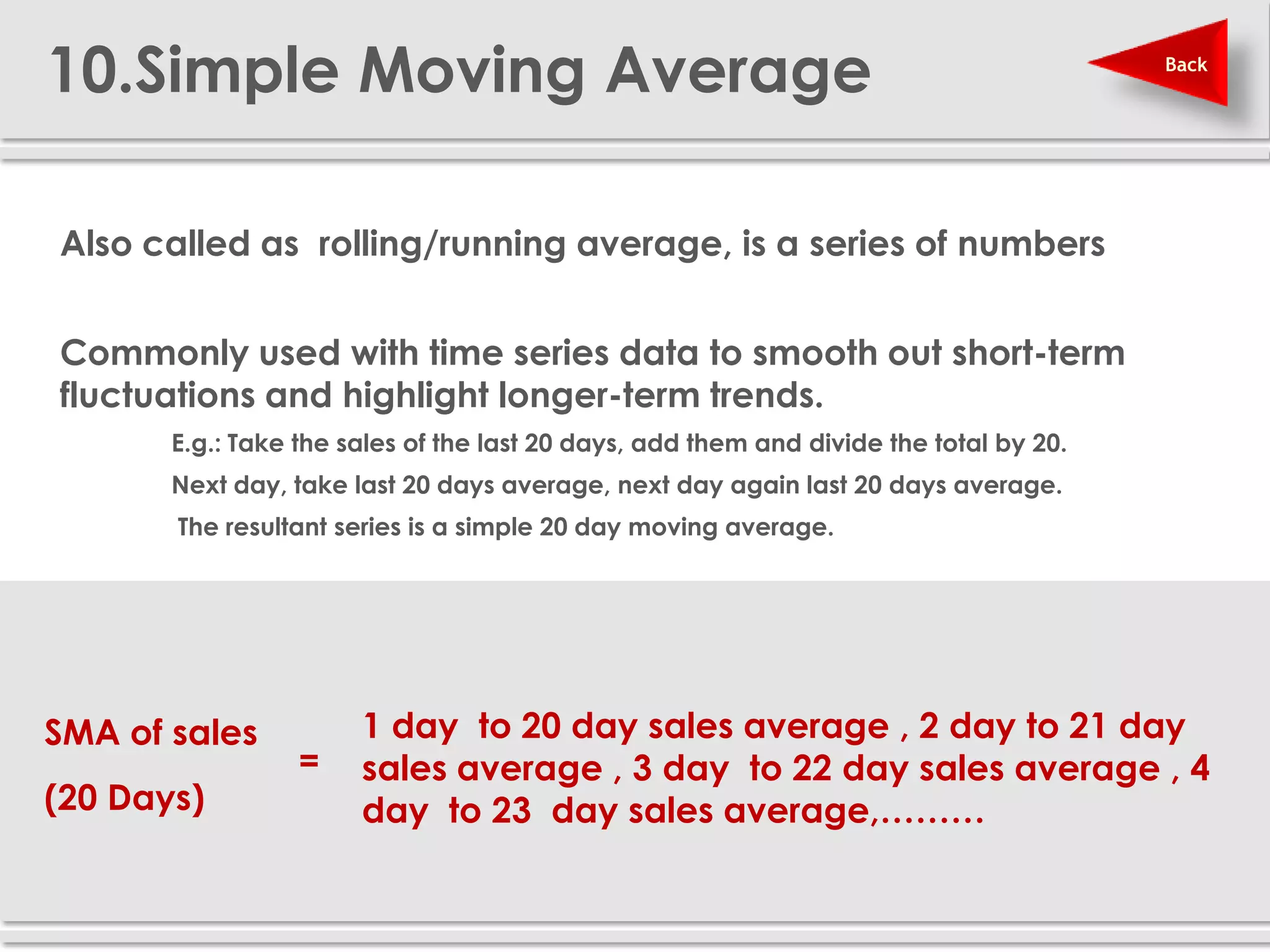 10.Simple Moving Average                                                                 Back




 Also called as rolling/running average, is a series of numbers


 Commonly used with time series data to smooth out short-term
  fluctuations and highlight longer-term trends.
        E.g.: Take the sales of the last 20 days, add them and divide the total by 20.
        Next day, take last 20 days average, next day again last 20 days average.
          The resultant series is a simple 20 day moving average.




 SMA of sales             1 day to 20 day sales average , 2 day to 21 day
                     =    sales average , 3 day to 22 day sales average , 4
 (20 Days)                day to 23 day sales average,………
 