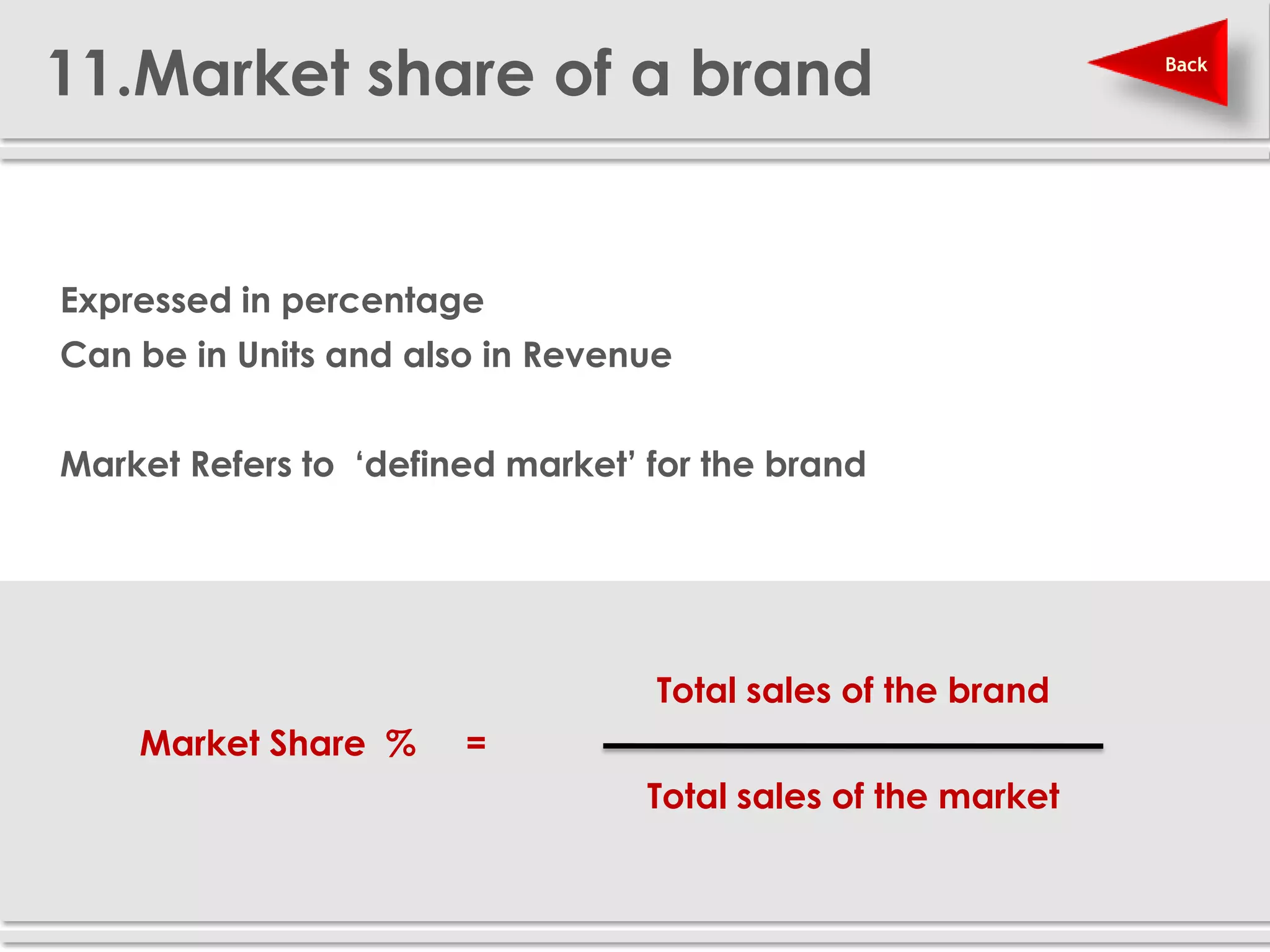 11.Market share of a brand                                     Back




 Expressed in percentage
 Can be in Units and also in Revenue


 Market Refers to ‘defined market’ for the brand




                                    Total sales of the brand
       Market Share %    =
                                    Total sales of the market
 