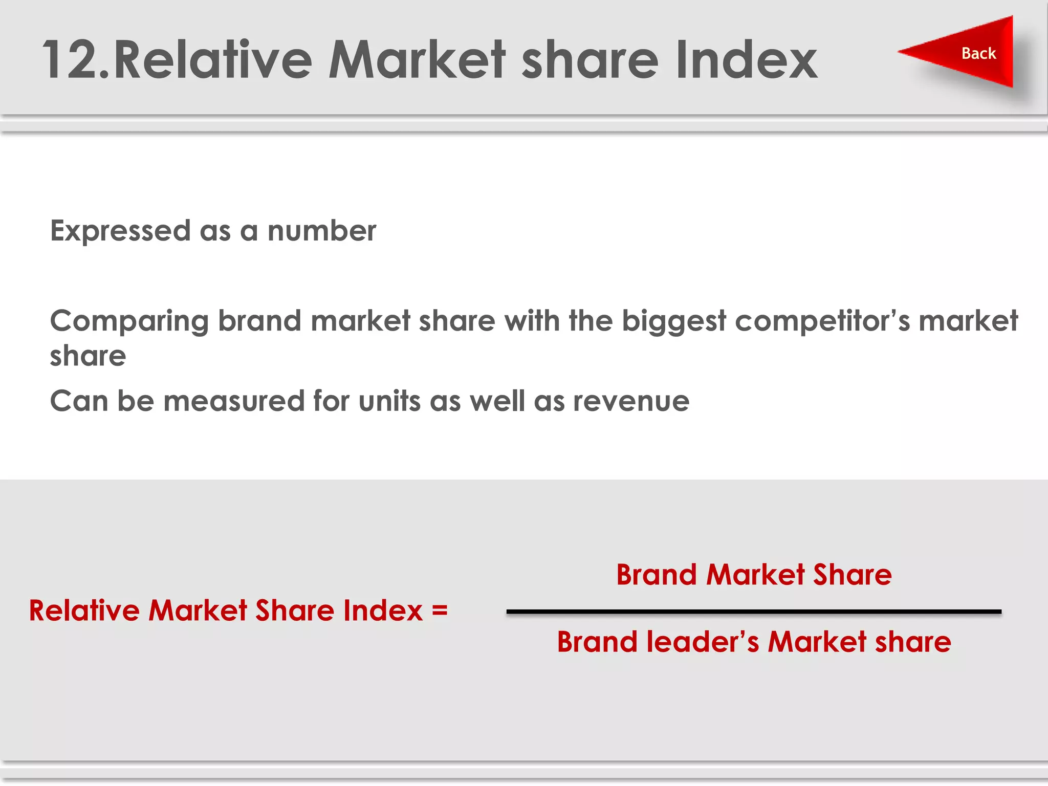 12.Relative Market share Index                                   Back




 Expressed as a number


 Comparing brand market share with the biggest competitor’s market
  share
 Can be measured for units as well as revenue




                                        Brand Market Share
 Relative Market Share Index =
                                    Brand leader’s Market share
 