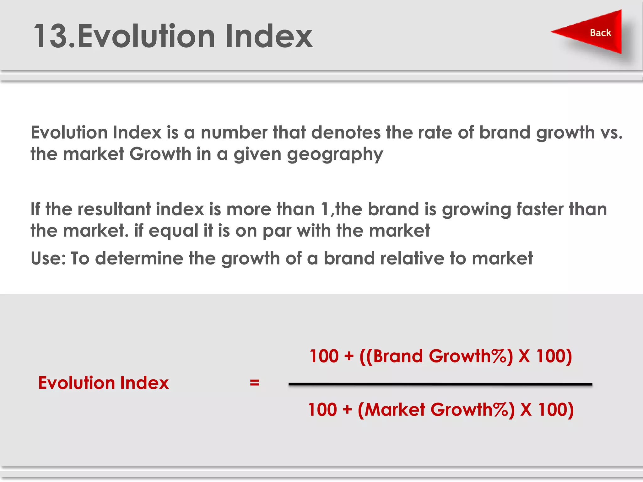 13.Evolution Index                                                 Back




 Evolution Index is a number that denotes the rate of brand growth vs.
  the market Growth in a given geography


 If the resultant index is more than 1,the brand is growing faster than
  the market. if equal it is on par with the market
 Use: To determine the growth of a brand relative to market




                                    100 + ((Brand Growth%) X 100)
   Evolution Index           =
                                    100 + (Market Growth%) X 100)
 