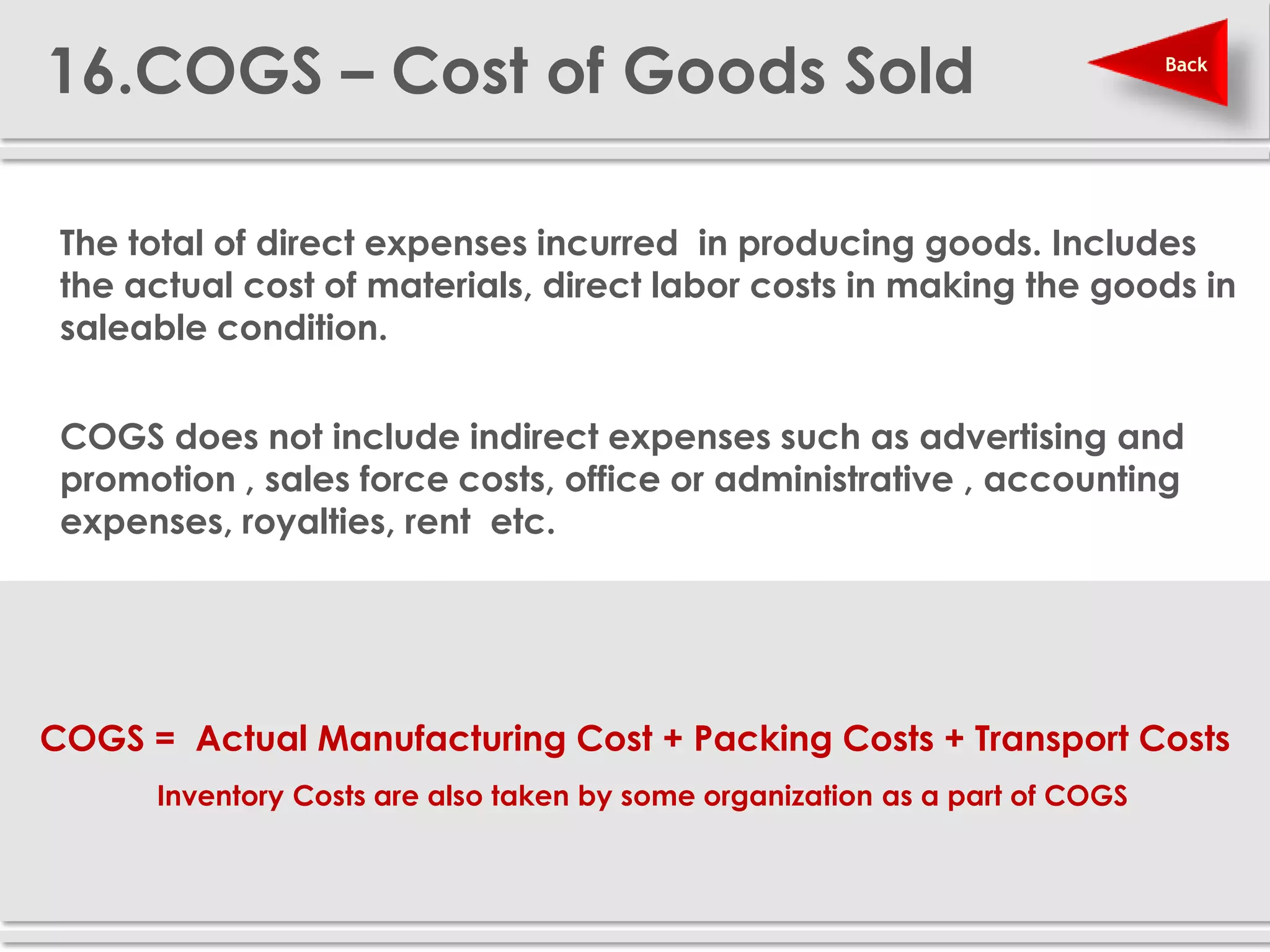 16.COGS – Cost of Goods Sold                                                  Back




 The total of direct expenses incurred in producing goods. Includes
  the actual cost of materials, direct labor costs in making the goods in
  saleable condition.

 COGS does not include indirect expenses such as advertising and
  promotion , sales force costs, office or administrative , accounting
  expenses, royalties, rent etc.




    COGS = Actual Manufacturing Cost + Packing Costs + Transport Costs
          Inventory Costs are also taken by some organization as a part of COGS
 