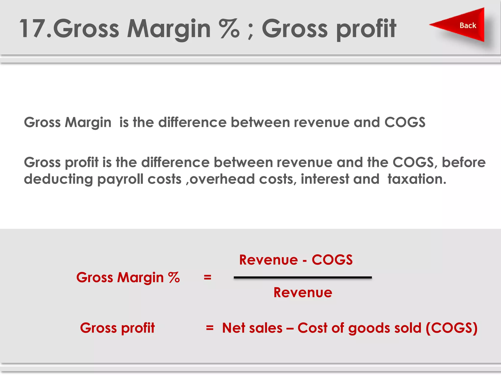 17.Gross Margin % ; Gross profit                                Back




 Gross Margin is the difference between revenue and COGS

 Gross profit is the difference between revenue and the COGS, before
  deducting payroll costs ,overhead costs, interest and taxation.




                                 Revenue - COGS
          Gross Margin %    =
                                      Revenue

          Gross profit      = Net sales – Cost of goods sold (COGS)
 