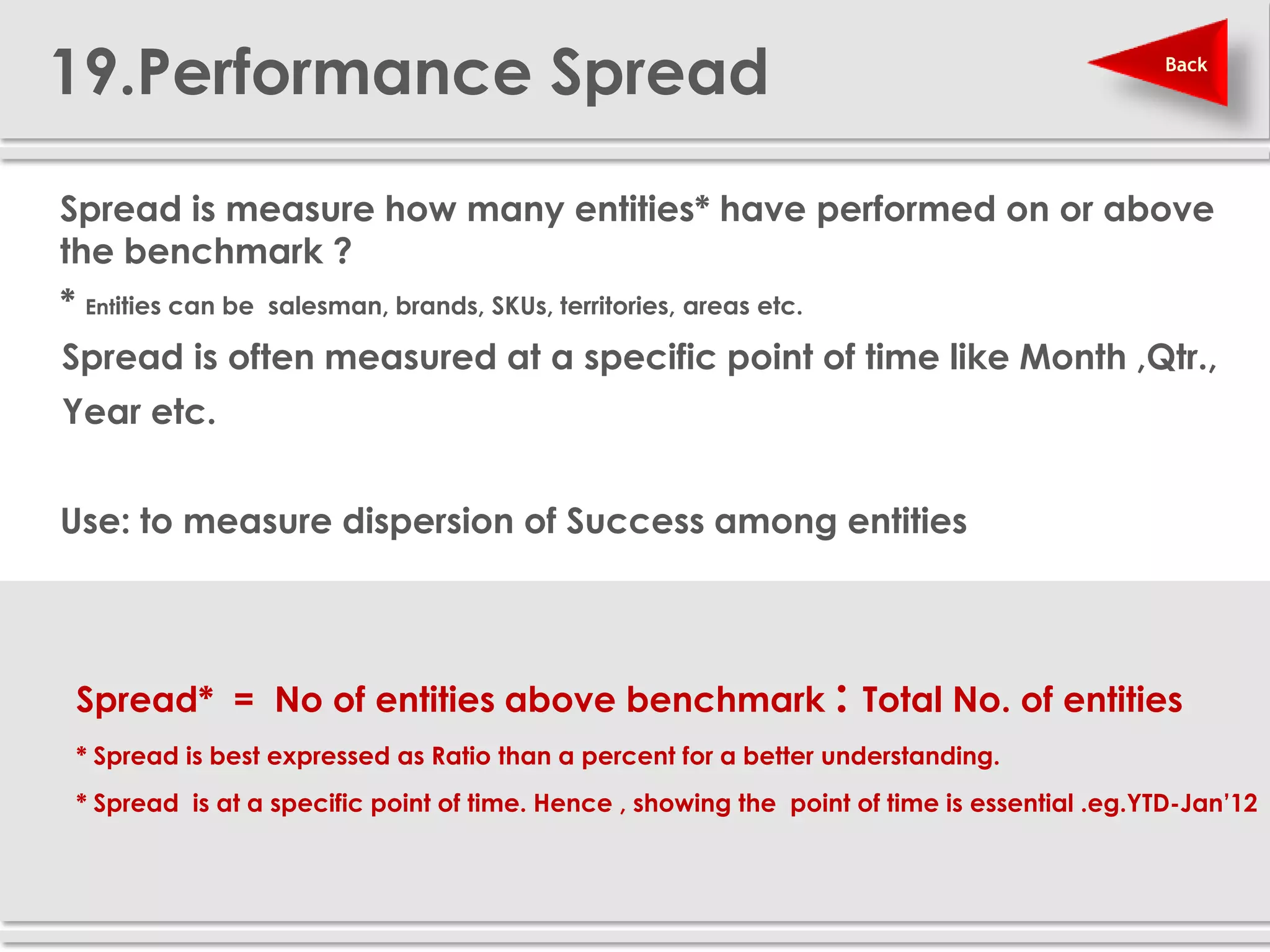 19.Performance Spread                                                                           Back




 Spread is measure how many entities* have performed on or above
  the benchmark ?
  * Entities can be salesman, brands, SKUs, territories, areas etc.
  Spread is often measured at a specific point of time like Month ,Qtr.,
  Year etc.


 Use: to measure dispersion of Success among entities




   Spread* = No of entities above benchmark : Total No. of entities
   * Spread is best expressed as Ratio than a percent for a better understanding.
   * Spread is at a specific point of time. Hence , showing the point of time is essential .eg.YTD-Jan’12
 