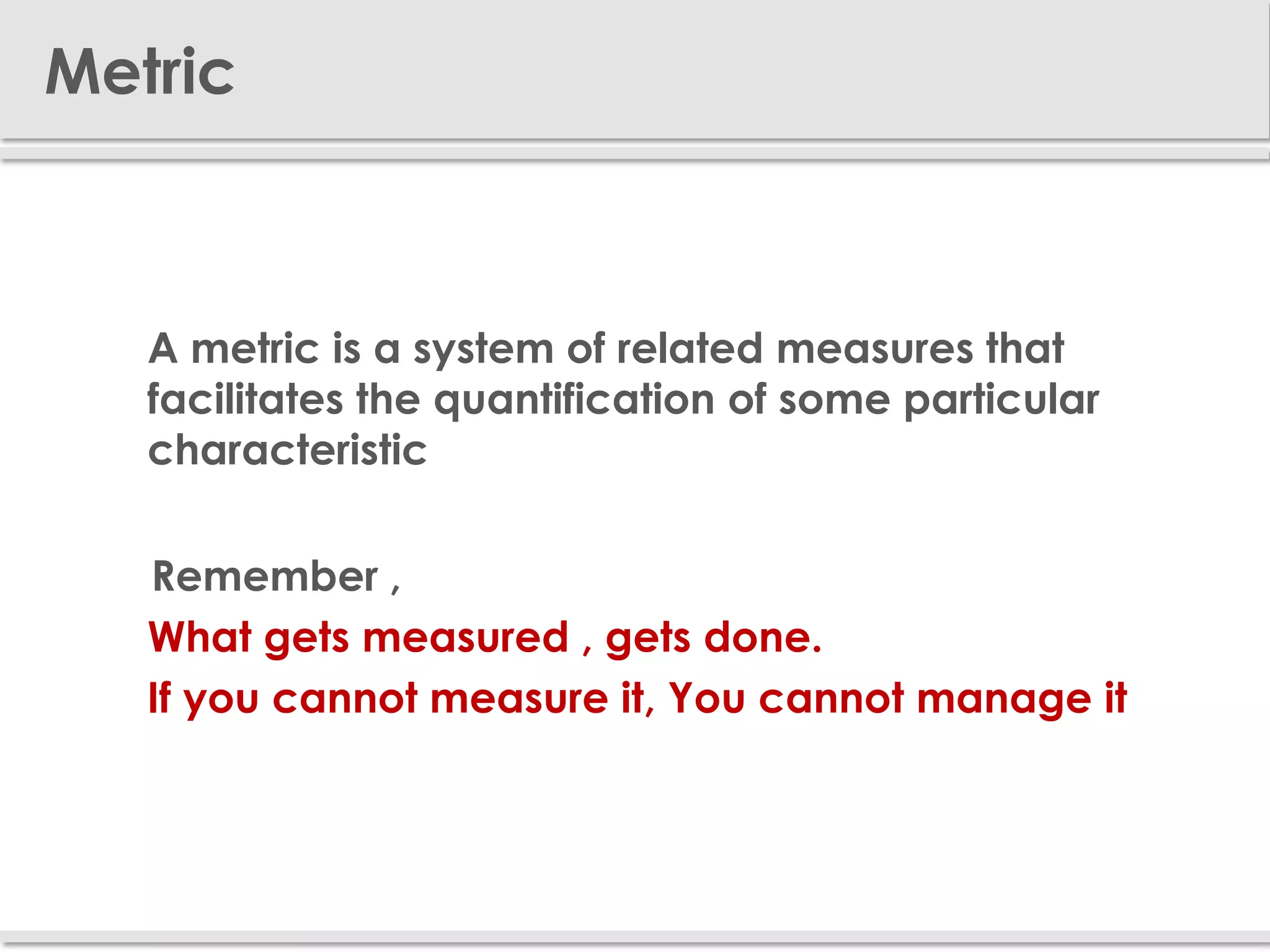 Metric



     A metric is a system of related measures that
      facilitates the quantification of some particular
      characteristic

     Remember ,
     What gets measured , gets done.
     If you cannot measure it, You cannot manage it
 