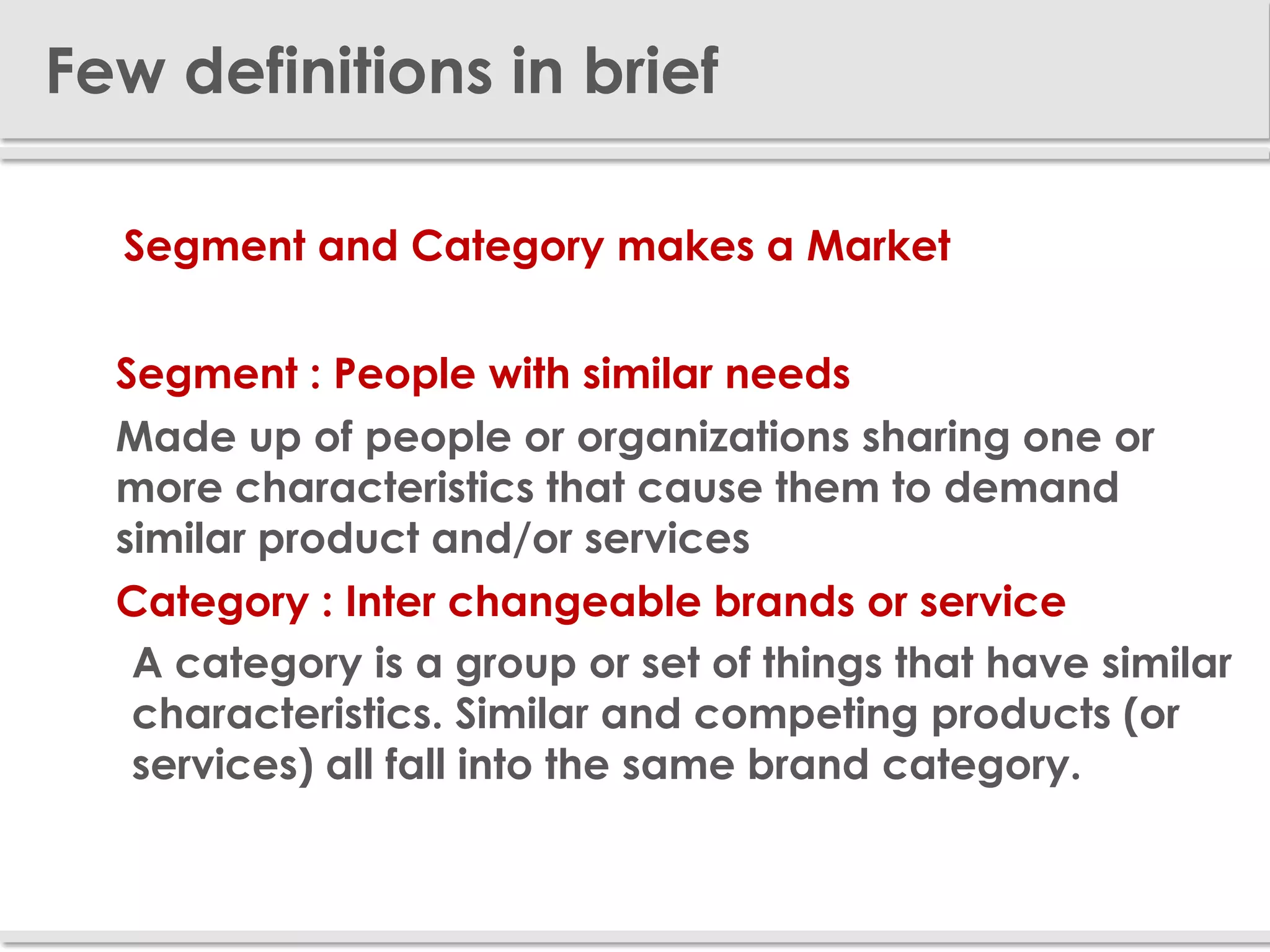 Few definitions in brief

  Segment and Category makes a Market


 Segment : People with similar needs
 Made up of people or organizations sharing one or
  more characteristics that cause them to demand
  similar product and/or services
 Category : Inter changeable brands or service
   A category is a group or set of things that have similar
   characteristics. Similar and competing products (or
   services) all fall into the same brand category.
 