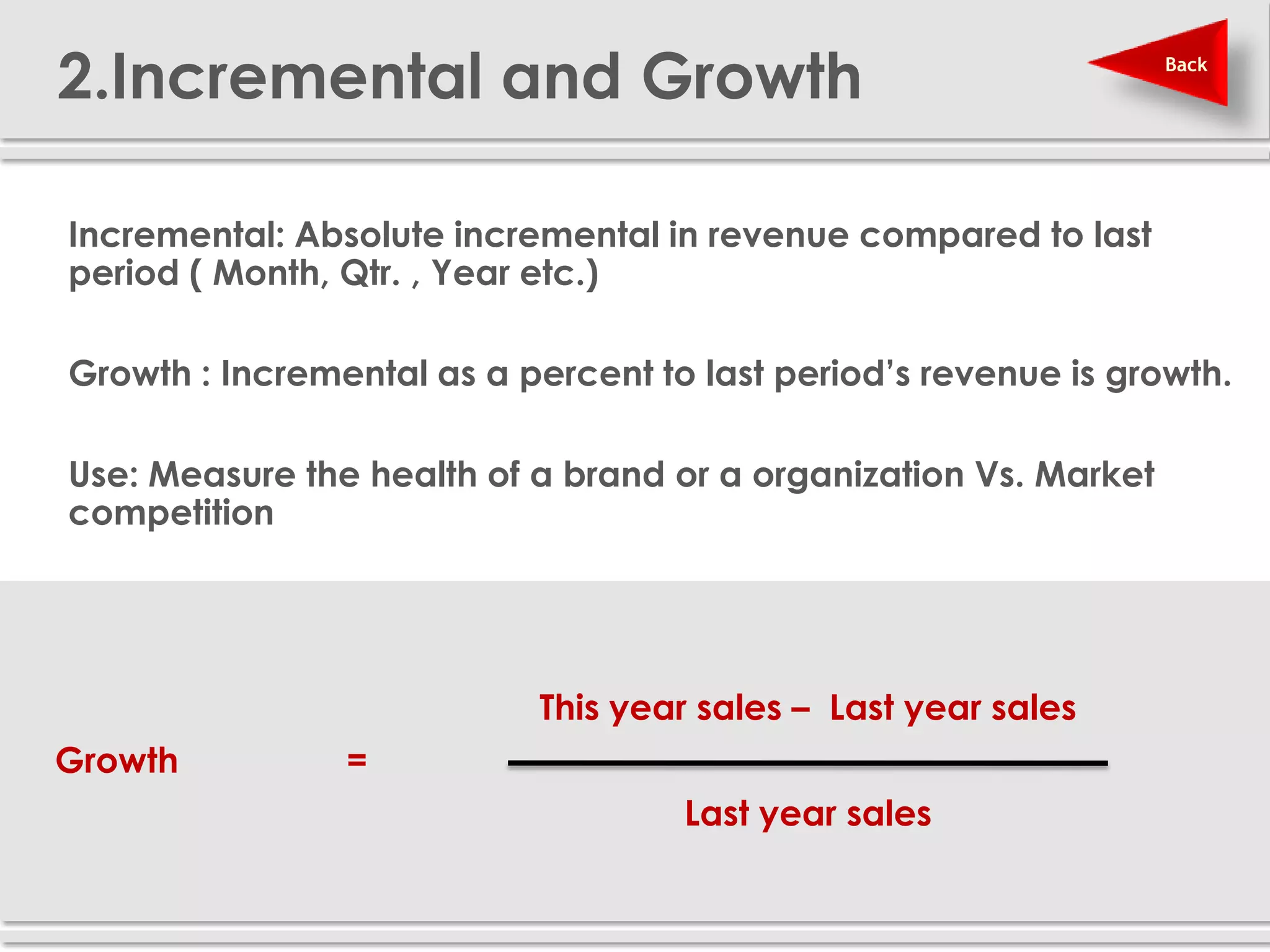 2.Incremental and Growth                                          Back




Incremental: Absolute incremental in revenue compared to last
period ( Month, Qtr. , Year etc.)

Growth : Incremental as a percent to last period’s revenue is growth.

Use: Measure the health of a brand or a organization Vs. Market
competition




                           This year sales – Last year sales
Growth          =
                                    Last year sales
 