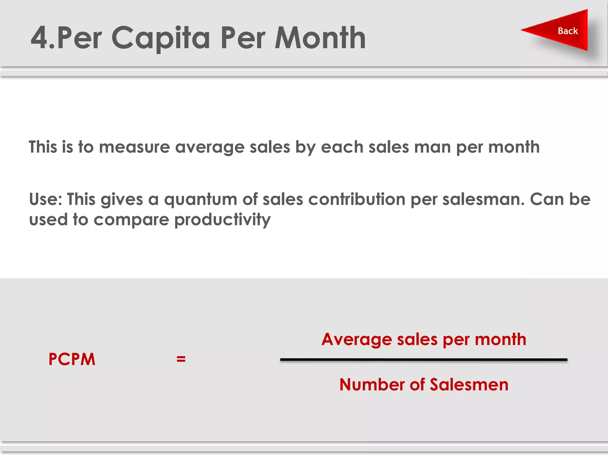 4.Per Capita Per Month                                          Back




 This is to measure average sales by each sales man per month


 Use: This gives a quantum of sales contribution per salesman. Can be
  used to compare productivity




                                     Average sales per month
     PCPM           =
                                       Number of Salesmen
 