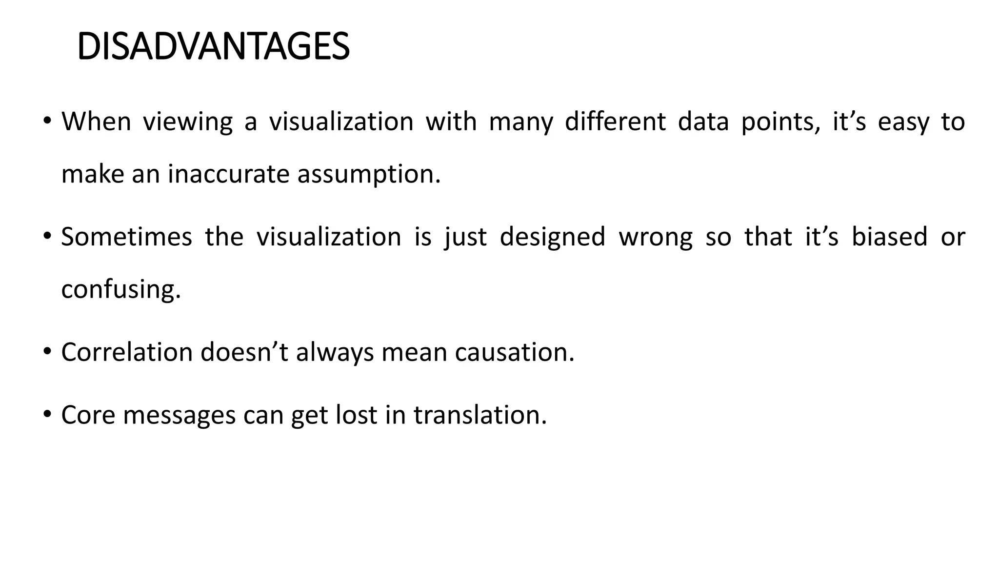 DISADVANTAGES
• When viewing a visualization with many different data points, it’s easy to
make an inaccurate assumption.
• Sometimes the visualization is just designed wrong so that it’s biased or
confusing.
• Correlation doesn’t always mean causation.
• Core messages can get lost in translation.
 