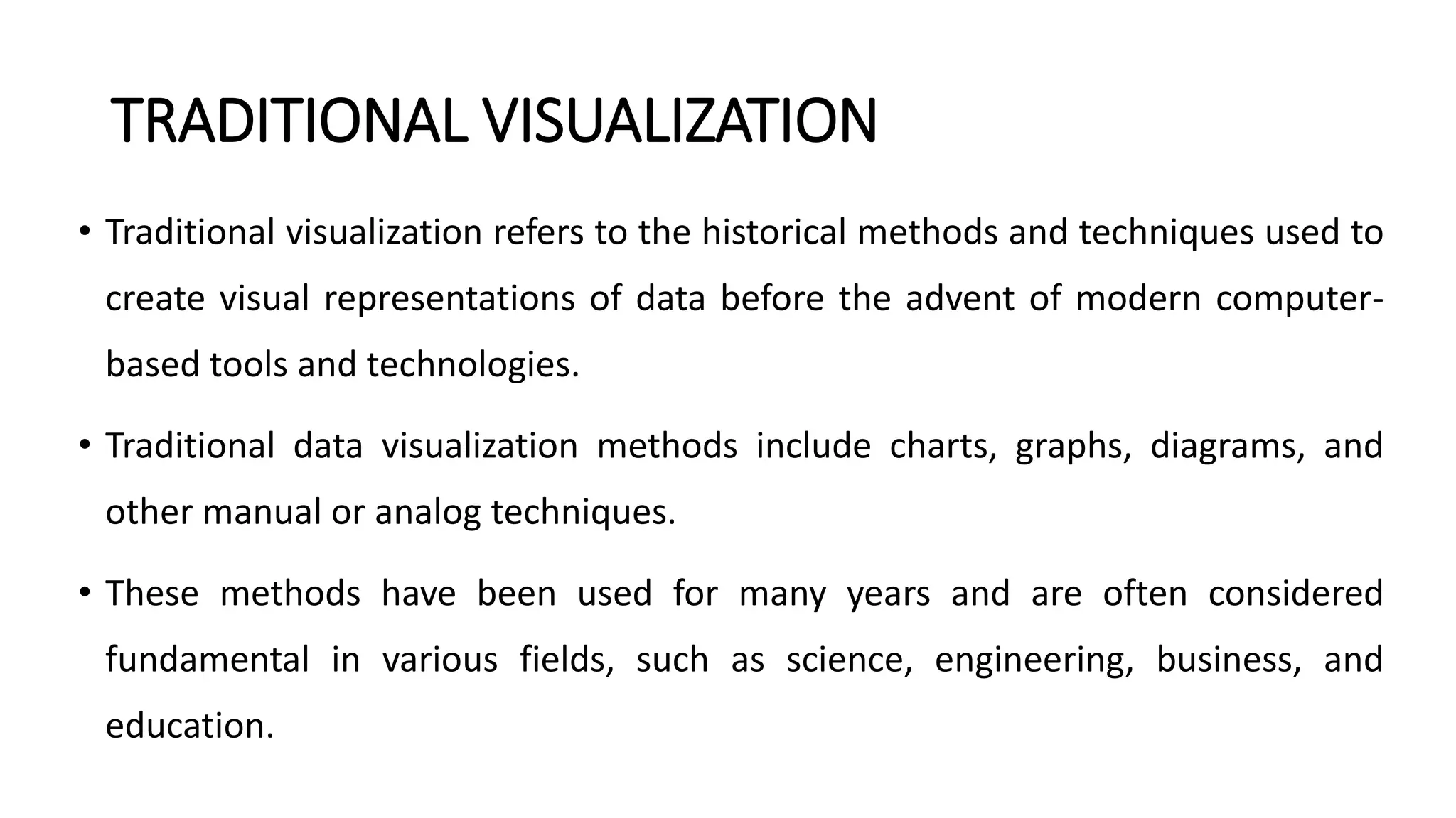 TRADITIONAL VISUALIZATION
• Traditional visualization refers to the historical methods and techniques used to
create visual representations of data before the advent of modern computer-
based tools and technologies.
• Traditional data visualization methods include charts, graphs, diagrams, and
other manual or analog techniques.
• These methods have been used for many years and are often considered
fundamental in various fields, such as science, engineering, business, and
education.
 
