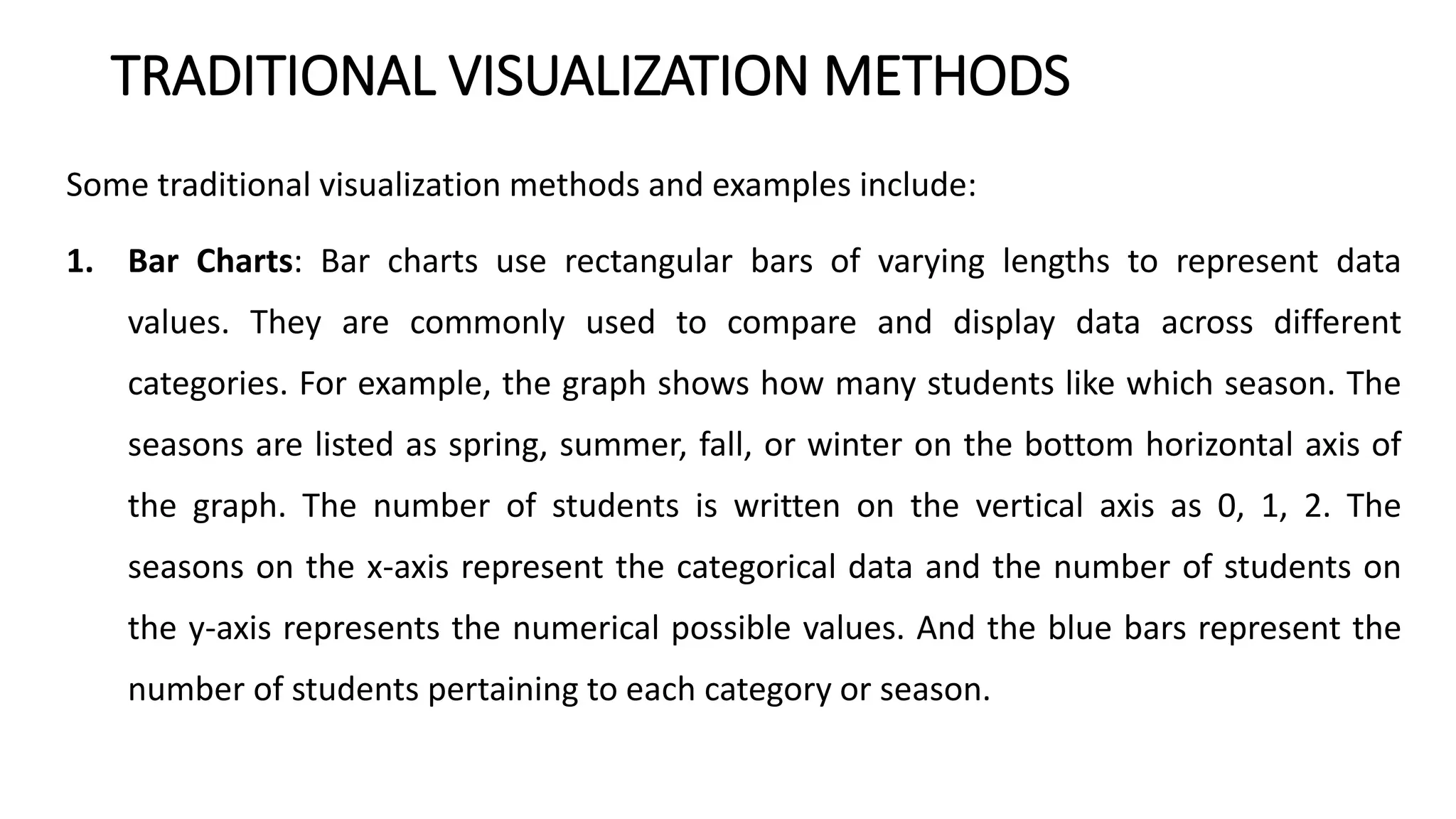 TRADITIONAL VISUALIZATION METHODS
Some traditional visualization methods and examples include:
1. Bar Charts: Bar charts use rectangular bars of varying lengths to represent data
values. They are commonly used to compare and display data across different
categories. For example, the graph shows how many students like which season. The
seasons are listed as spring, summer, fall, or winter on the bottom horizontal axis of
the graph. The number of students is written on the vertical axis as 0, 1, 2. The
seasons on the x-axis represent the categorical data and the number of students on
the y-axis represents the numerical possible values. And the blue bars represent the
number of students pertaining to each category or season.
 