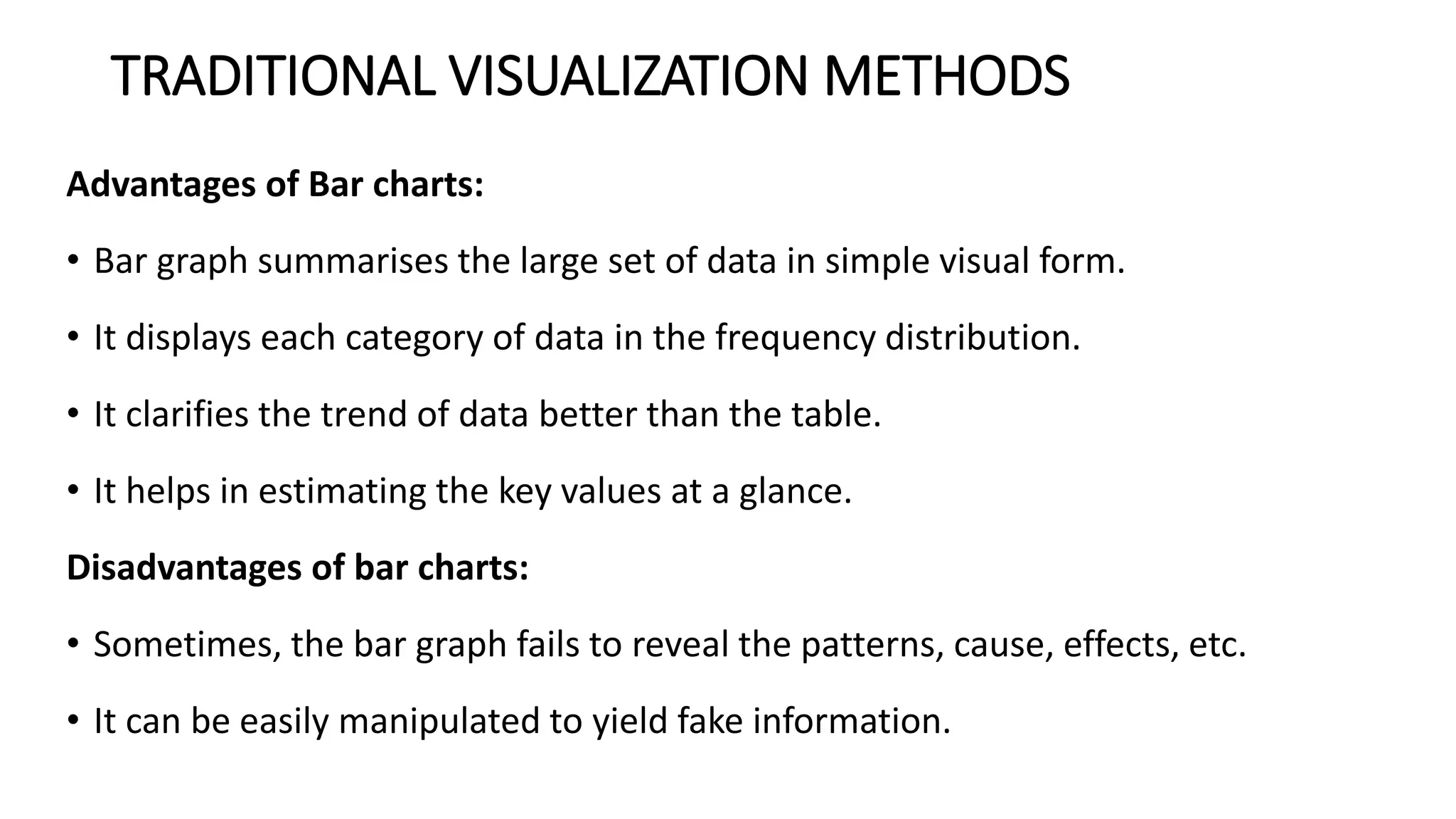 TRADITIONAL VISUALIZATION METHODS
Advantages of Bar charts:
• Bar graph summarises the large set of data in simple visual form.
• It displays each category of data in the frequency distribution.
• It clarifies the trend of data better than the table.
• It helps in estimating the key values at a glance.
Disadvantages of bar charts:
• Sometimes, the bar graph fails to reveal the patterns, cause, effects, etc.
• It can be easily manipulated to yield fake information.
 