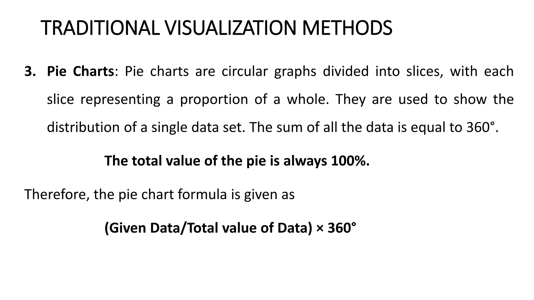 TRADITIONAL VISUALIZATION METHODS
3. Pie Charts: Pie charts are circular graphs divided into slices, with each
slice representing a proportion of a whole. They are used to show the
distribution of a single data set. The sum of all the data is equal to 360°.
The total value of the pie is always 100%.
Therefore, the pie chart formula is given as
(Given Data/Total value of Data) × 360°
 