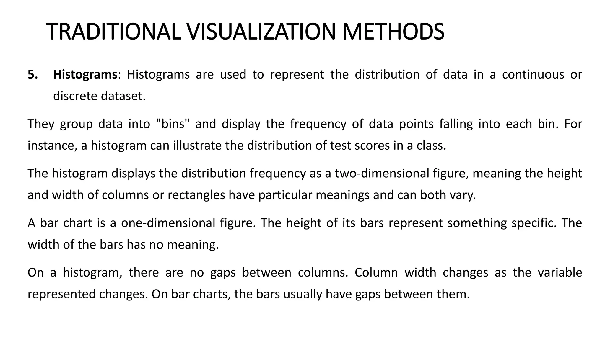 TRADITIONAL VISUALIZATION METHODS
5. Histograms: Histograms are used to represent the distribution of data in a continuous or
discrete dataset.
They group data into "bins" and display the frequency of data points falling into each bin. For
instance, a histogram can illustrate the distribution of test scores in a class.
The histogram displays the distribution frequency as a two-dimensional figure, meaning the height
and width of columns or rectangles have particular meanings and can both vary.
A bar chart is a one-dimensional figure. The height of its bars represent something specific. The
width of the bars has no meaning.
On a histogram, there are no gaps between columns. Column width changes as the variable
represented changes. On bar charts, the bars usually have gaps between them.
 