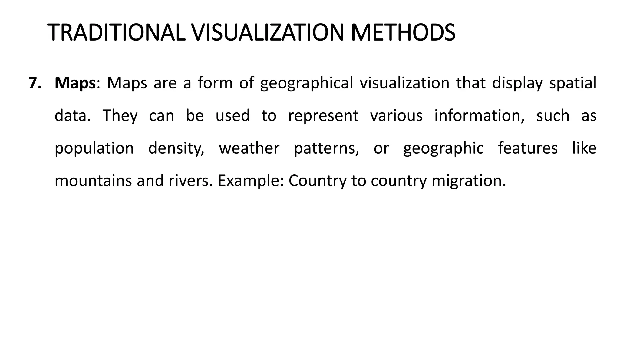 TRADITIONAL VISUALIZATION METHODS
7. Maps: Maps are a form of geographical visualization that display spatial
data. They can be used to represent various information, such as
population density, weather patterns, or geographic features like
mountains and rivers. Example: Country to country migration.
 