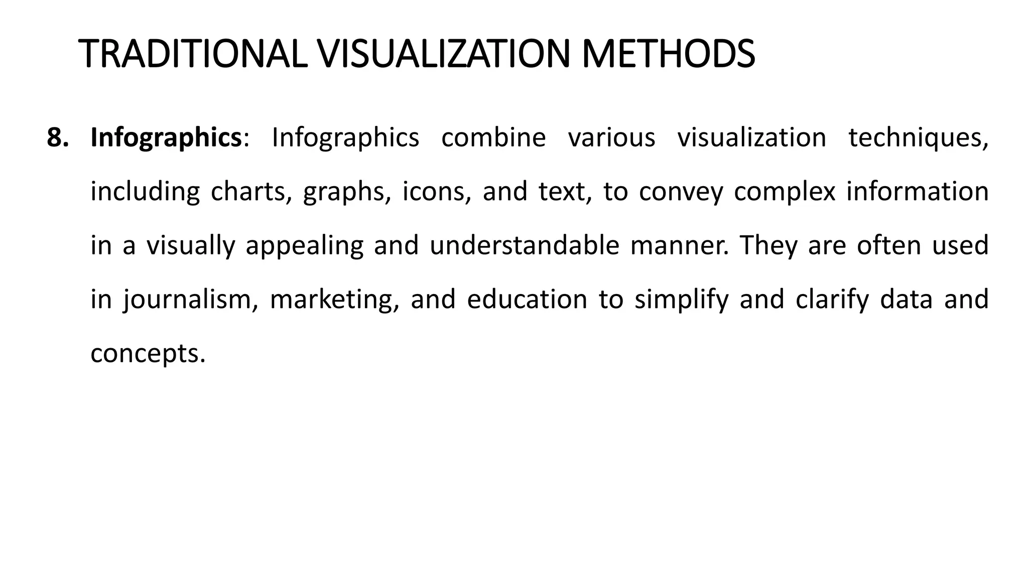 TRADITIONAL VISUALIZATION METHODS
8. Infographics: Infographics combine various visualization techniques,
including charts, graphs, icons, and text, to convey complex information
in a visually appealing and understandable manner. They are often used
in journalism, marketing, and education to simplify and clarify data and
concepts.
 