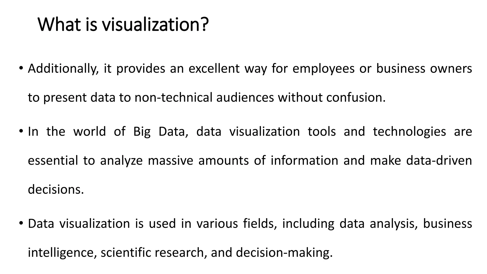 What is visualization?
• Additionally, it provides an excellent way for employees or business owners
to present data to non-technical audiences without confusion.
• In the world of Big Data, data visualization tools and technologies are
essential to analyze massive amounts of information and make data-driven
decisions.
• Data visualization is used in various fields, including data analysis, business
intelligence, scientific research, and decision-making.
 