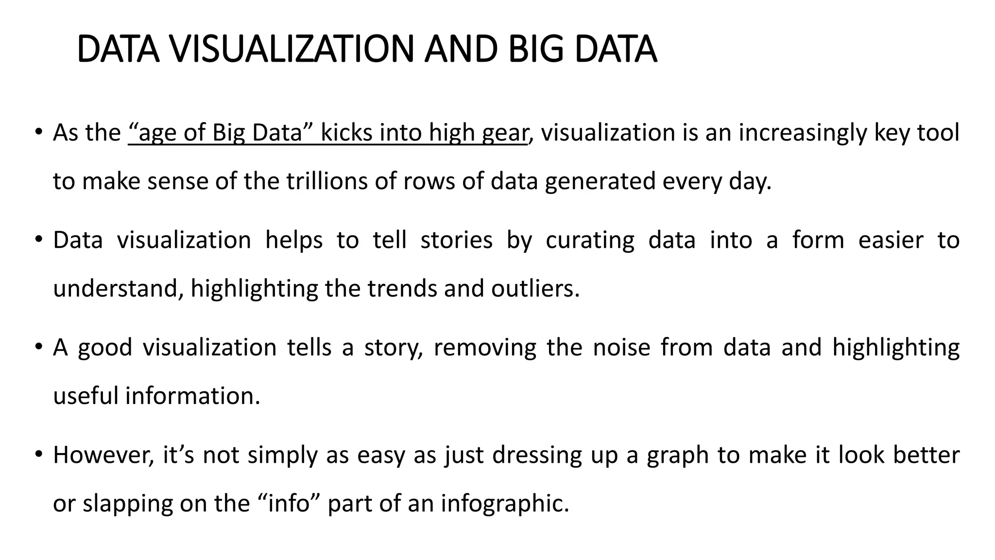 DATA VISUALIZATION AND BIG DATA
• As the “age of Big Data” kicks into high gear, visualization is an increasingly key tool
to make sense of the trillions of rows of data generated every day.
• Data visualization helps to tell stories by curating data into a form easier to
understand, highlighting the trends and outliers.
• A good visualization tells a story, removing the noise from data and highlighting
useful information.
• However, it’s not simply as easy as just dressing up a graph to make it look better
or slapping on the “info” part of an infographic.
 