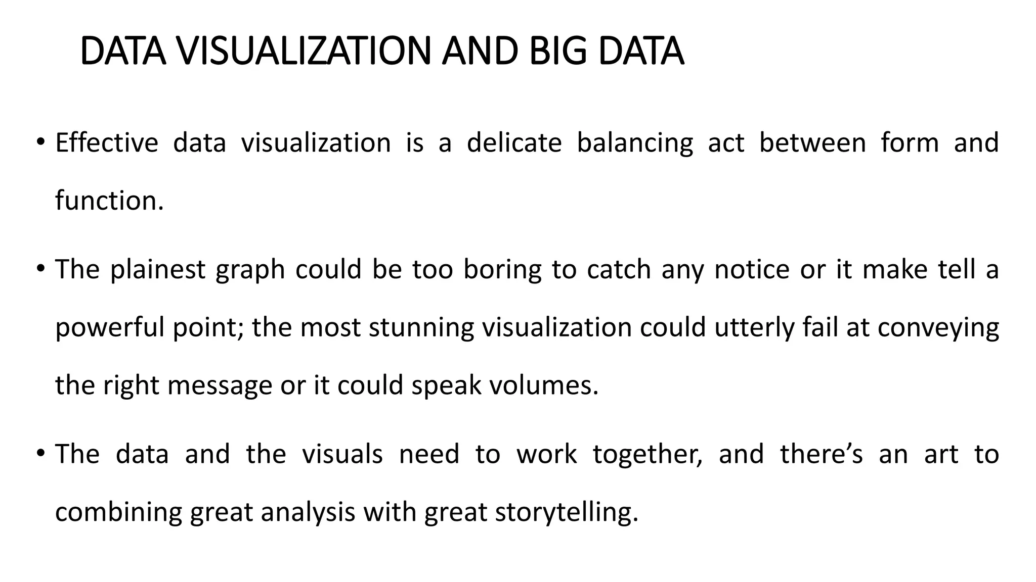 DATA VISUALIZATION AND BIG DATA
• Effective data visualization is a delicate balancing act between form and
function.
• The plainest graph could be too boring to catch any notice or it make tell a
powerful point; the most stunning visualization could utterly fail at conveying
the right message or it could speak volumes.
• The data and the visuals need to work together, and there’s an art to
combining great analysis with great storytelling.
 