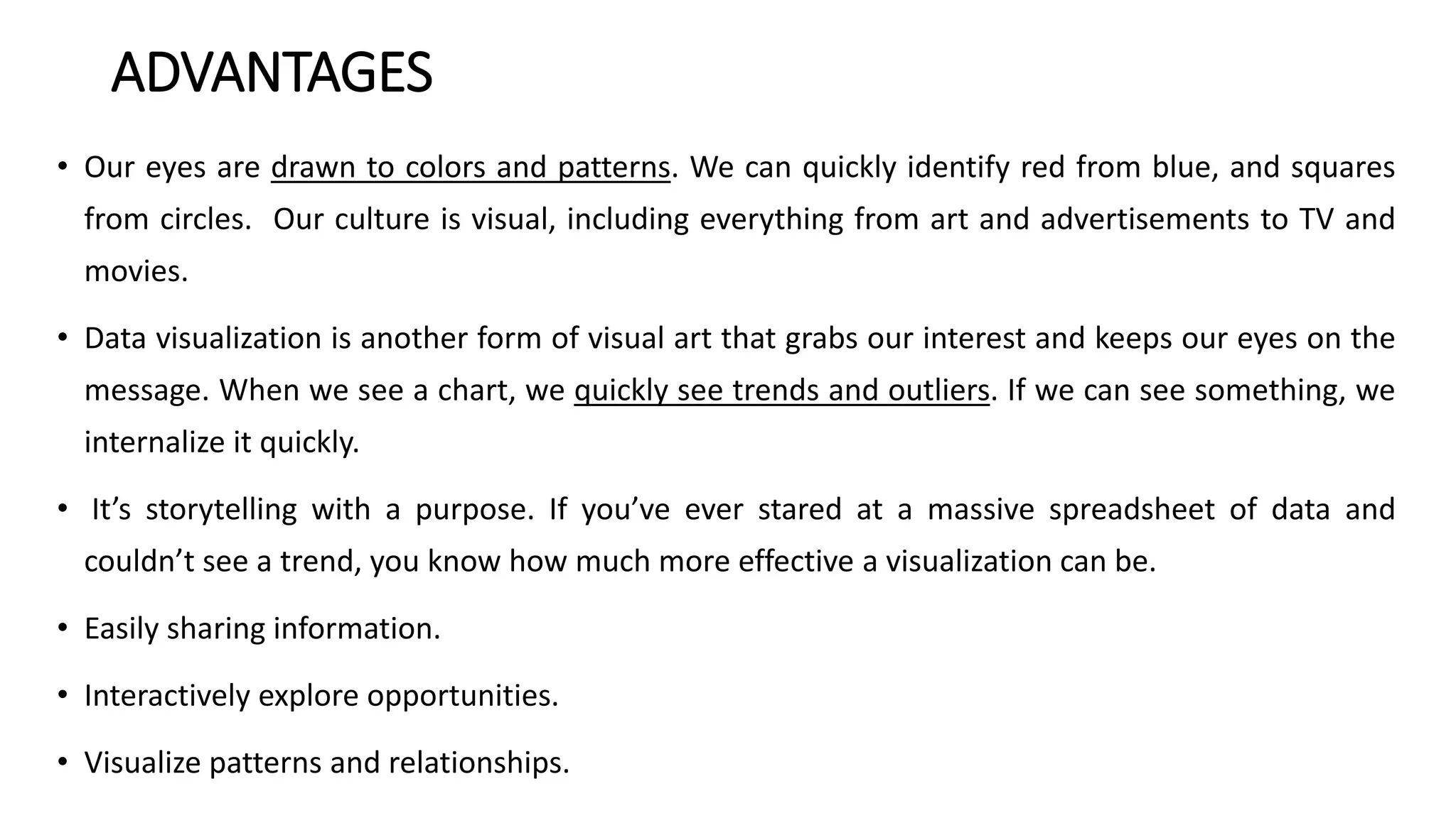 ADVANTAGES
• Our eyes are drawn to colors and patterns. We can quickly identify red from blue, and squares
from circles. Our culture is visual, including everything from art and advertisements to TV and
movies.
• Data visualization is another form of visual art that grabs our interest and keeps our eyes on the
message. When we see a chart, we quickly see trends and outliers. If we can see something, we
internalize it quickly.
• It’s storytelling with a purpose. If you’ve ever stared at a massive spreadsheet of data and
couldn’t see a trend, you know how much more effective a visualization can be.
• Easily sharing information.
• Interactively explore opportunities.
• Visualize patterns and relationships.
 