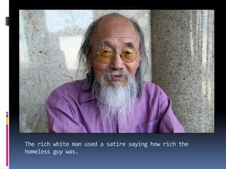 The rich white man used a satire saying how rich the homeless guy was.