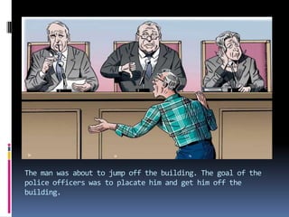 The man was about to jump off the building. The goal of the police officers was to placate him and get him off the building.
