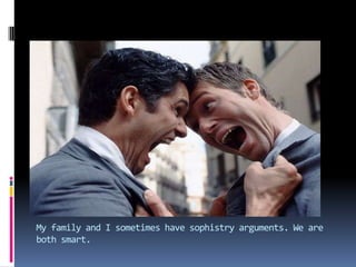 My family and I sometimes have sophistry arguments. We are both smart.