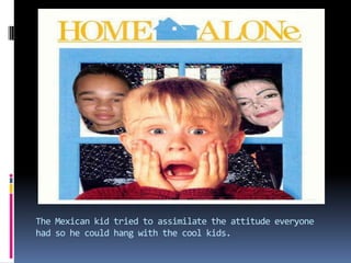 The Mexican kid tried to assimilate the attitude everyone had so he could hang with the cool kids.