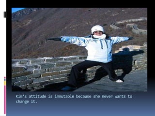 Kim’s attitude is immutable because she never wants to change it.
