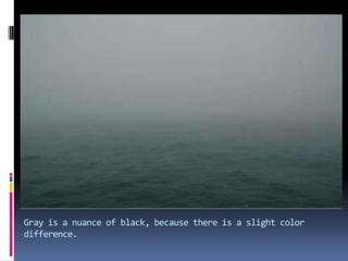 Gray is a nuance of black, because there is a slight color difference.