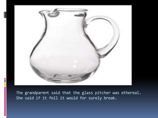 The grandparent said that the glass pitcher was ethereal. She said if it fell it would for surely break.