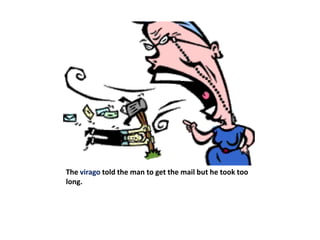 The virago told the man to get the mail but he took too long.