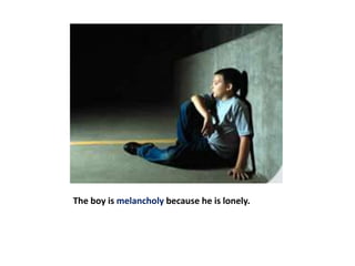 The boy is melancholy because he is lonely.