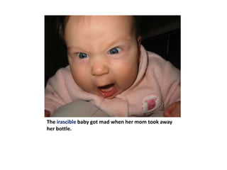 The irascible baby got mad when her mom took away her bottle.