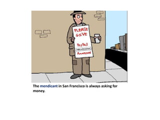 The mendicant in San Francisco is always asking for money.