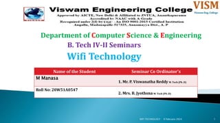 Department of Computer Science & Engineering
B. Tech IV-II Seminars
Wifi Technology
9 February 2024
WIFI TECHNOLOGY 1
Name of the Student Seminar Co Ordinator's
M Manasa
1. Mr. P. Viswanatha Reddy M. Tech (Ph .D)
Roll No: 20W51A0547
2. Mrs. B. Jyothsna M. Tech (Ph .D)
 
