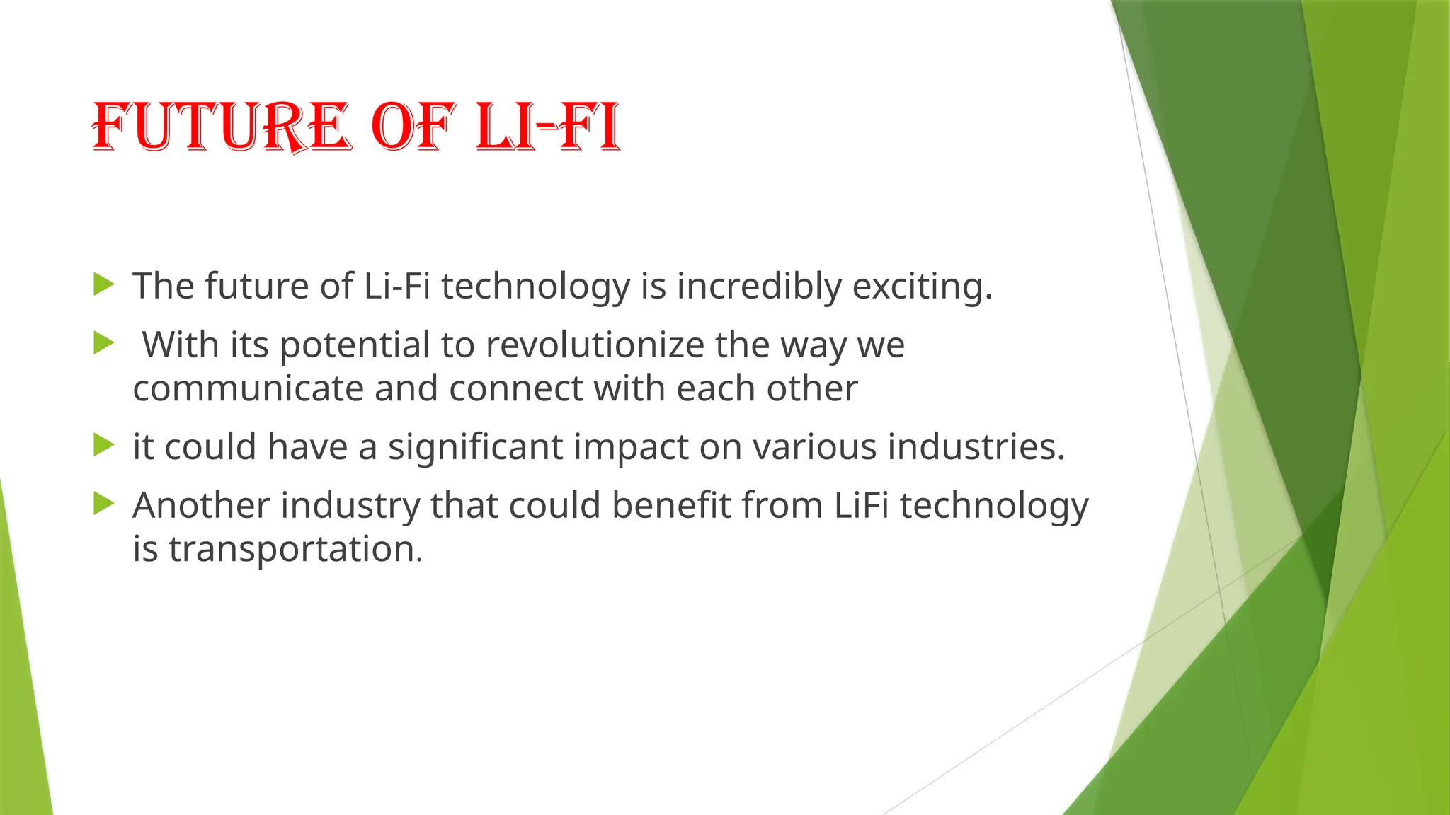 Future of li-fi
 The future of Li-Fi technology is incredibly exciting.
 With its potential to revolutionize the way we
communicate and connect with each other
 it could have a significant impact on various industries.
 Another industry that could benefit from LiFi technology
is transportation.
 