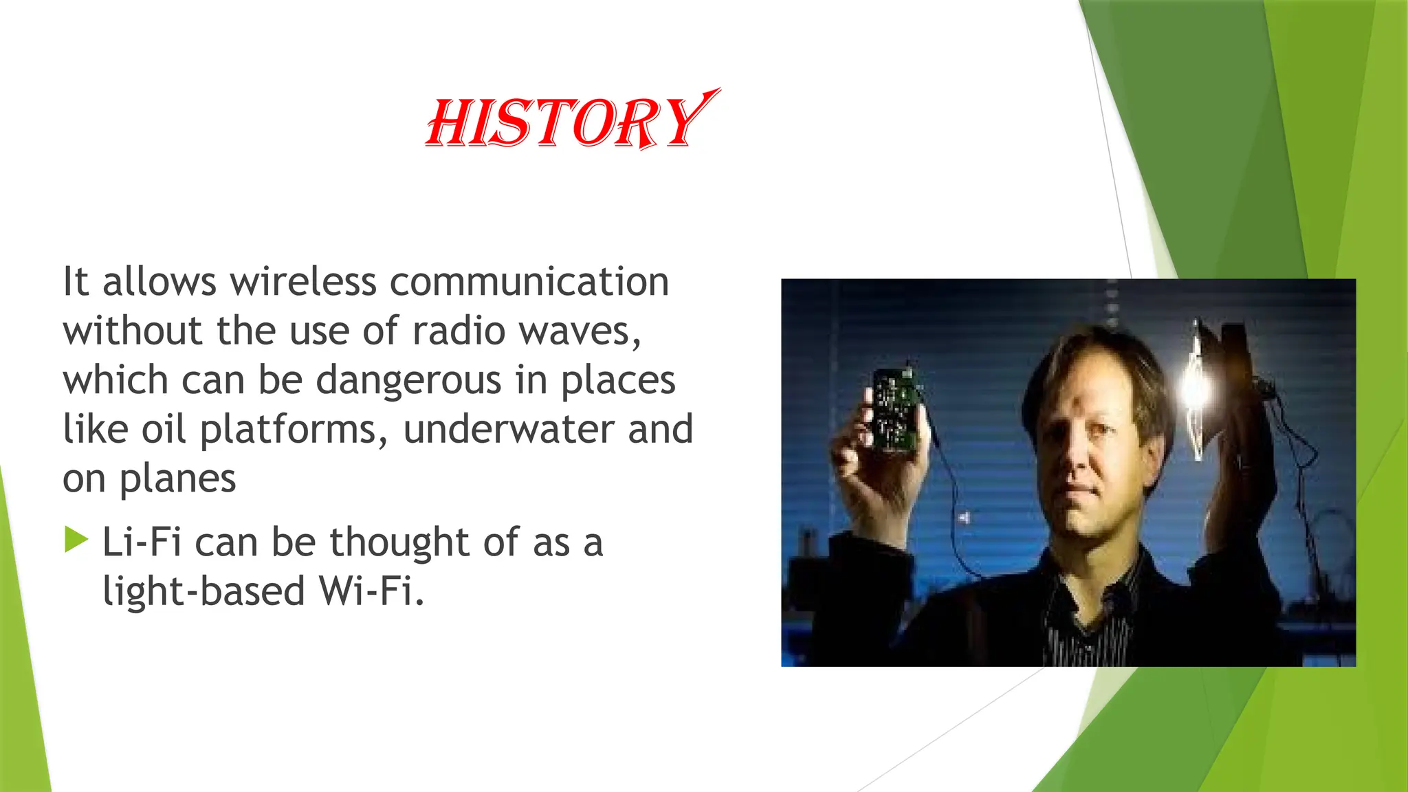 History
It allows wireless communication
without the use of radio waves,
which can be dangerous in places
like oil platforms, underwater and
on planes
 Li-Fi can be thought of as a
light-based Wi-Fi.
 